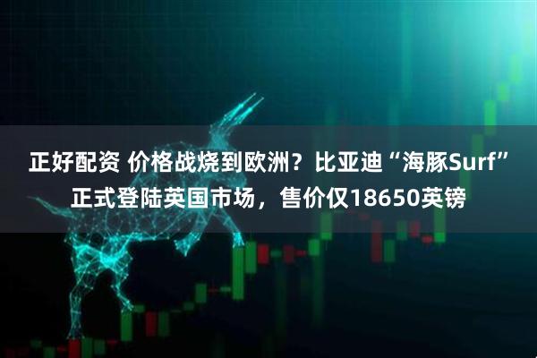正好配资 价格战烧到欧洲？比亚迪“海豚Surf”正式登陆英国市场，售价仅18650英镑