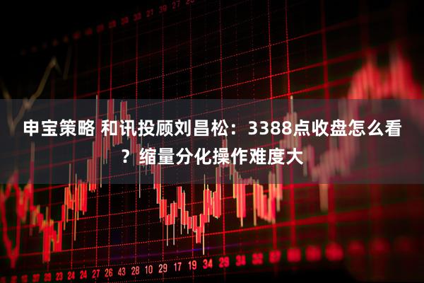 申宝策略 和讯投顾刘昌松：3388点收盘怎么看？缩量分化操作难度大