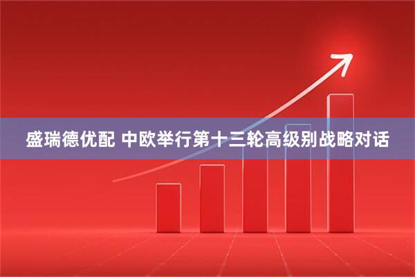 盛瑞德优配 中欧举行第十三轮高级别战略对话