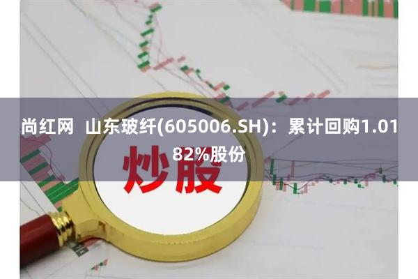 尚红网  山东玻纤(605006.SH)：累计回购1.0182%股份