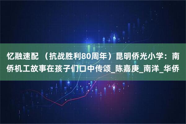 忆融速配 （抗战胜利80周年）昆明侨光小学：南侨机工故事在孩子们口中传颂_陈嘉庚_南洋_华侨