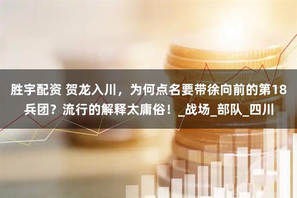 胜宇配资 贺龙入川，为何点名要带徐向前的第18兵团？流行的解释太庸俗！_战场_部队_四川