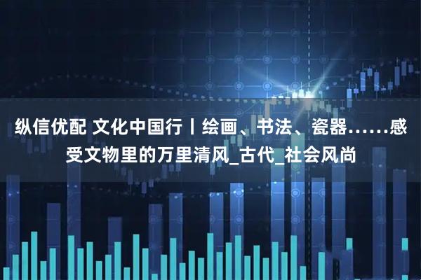纵信优配 文化中国行丨绘画、书法、瓷器……感受文物里的万里清风_古代_社会风尚