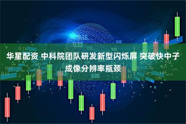 华星配资 中科院团队研发新型闪烁屏 突破快中子成像分辨率瓶颈