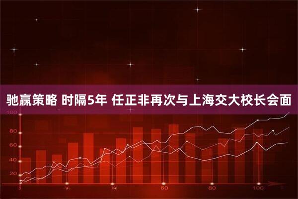 驰赢策略 时隔5年 任正非再次与上海交大校长会面