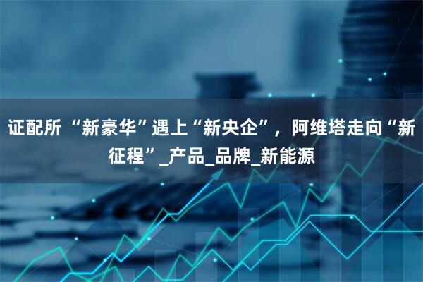 证配所 “新豪华”遇上“新央企”，阿维塔走向“新征程”_产品_品牌_新能源