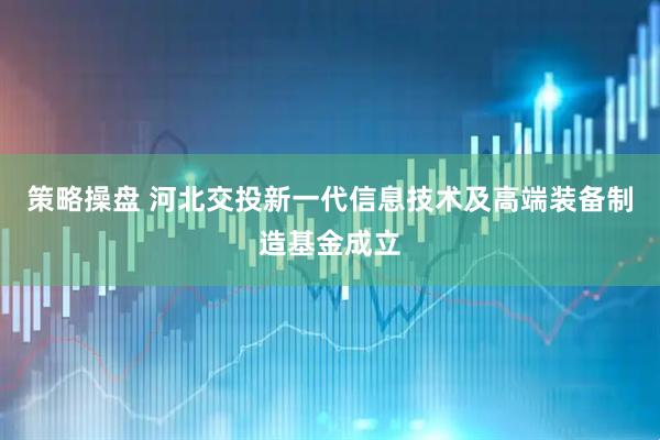策略操盘 河北交投新一代信息技术及高端装备制造基金成立