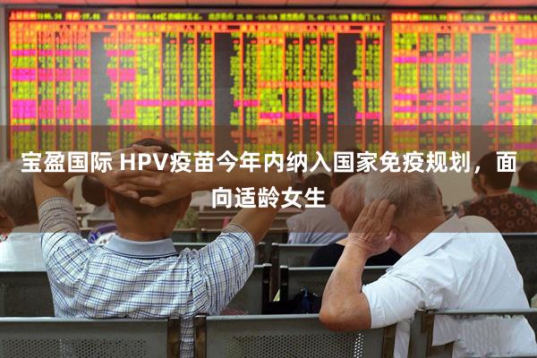 宝盈国际 HPV疫苗今年内纳入国家免疫规划，面向适龄女生