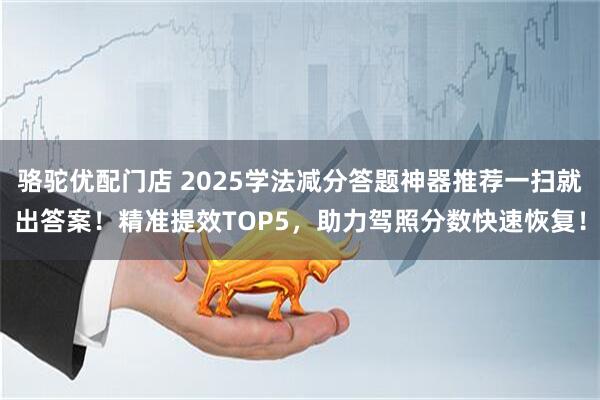 骆驼优配门店 2025学法减分答题神器推荐一扫就出答案！精准提效TOP5，助力驾照分数快速恢复！