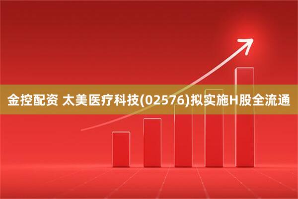 金控配资 太美医疗科技(02576)拟实施H股全流通