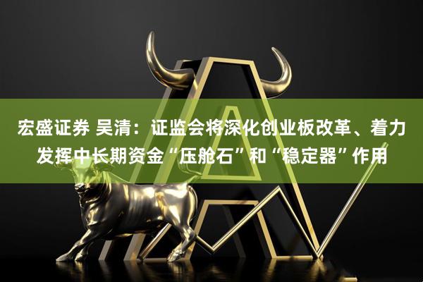 宏盛证券 吴清：证监会将深化创业板改革、着力发挥中长期资金“压舱石”和“稳定器”作用