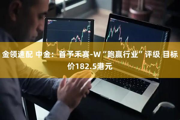 金领速配 中金：首予禾赛-W“跑赢行业”评级 目标价182.5港元