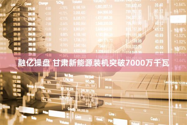 融亿操盘 甘肃新能源装机突破7000万千瓦